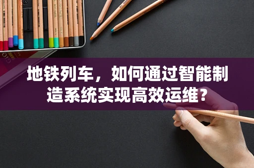 地铁列车，如何通过智能制造系统实现高效运维？