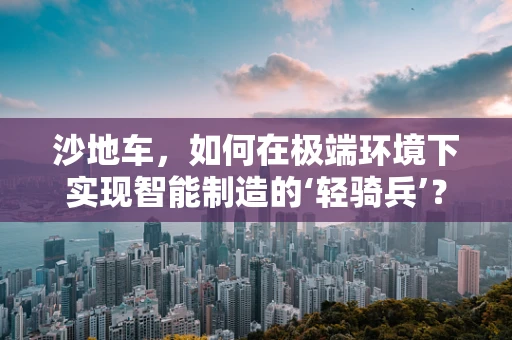 沙地车，如何在极端环境下实现智能制造的‘轻骑兵’？