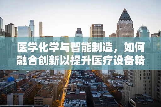 医学化学与智能制造，如何融合创新以提升医疗设备精准度？