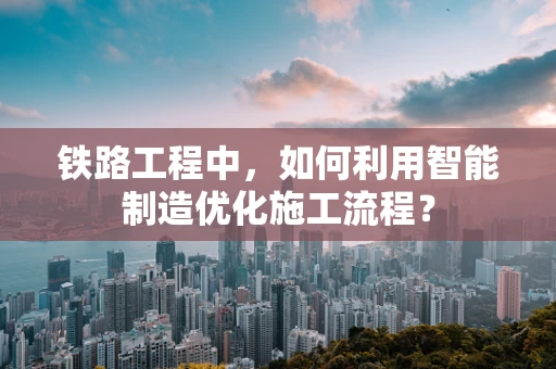 铁路工程中，如何利用智能制造优化施工流程？