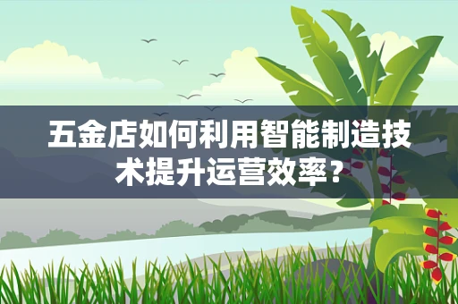 五金店如何利用智能制造技术提升运营效率？
