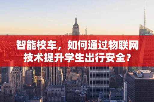 智能校车，如何通过物联网技术提升学生出行安全？