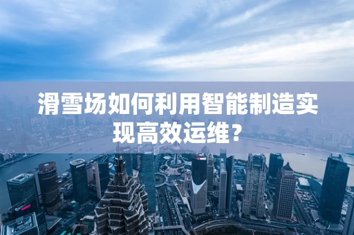 滑雪场如何利用智能制造实现高效运维？