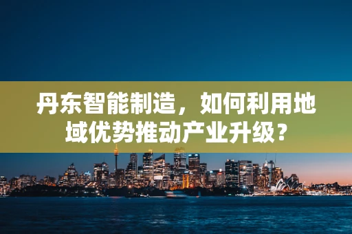 丹东智能制造，如何利用地域优势推动产业升级？