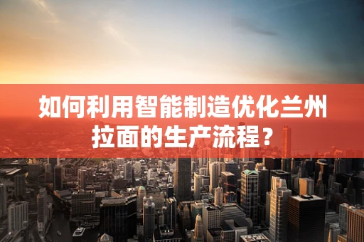 如何利用智能制造优化兰州拉面的生产流程？