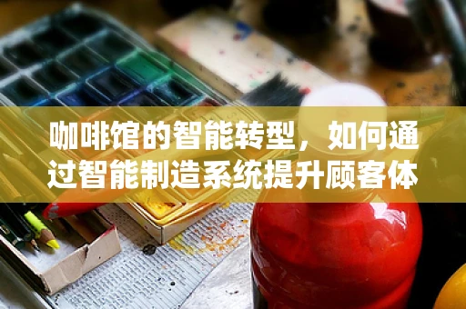 咖啡馆的智能转型，如何通过智能制造系统提升顾客体验？