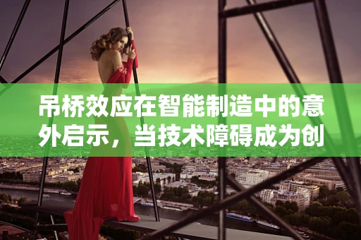 吊桥效应在智能制造中的意外启示，当技术障碍成为创新桥梁