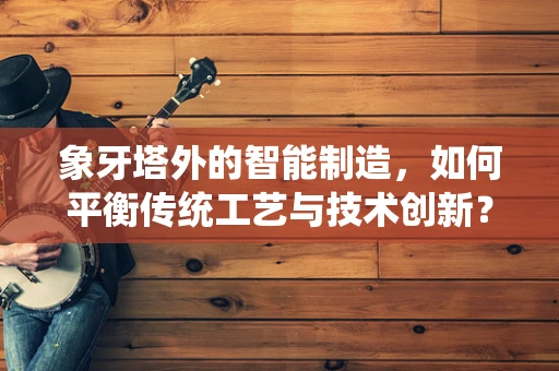 象牙塔外的智能制造，如何平衡传统工艺与技术创新？