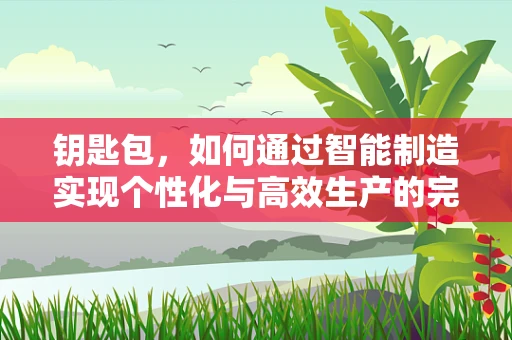 钥匙包，如何通过智能制造实现个性化与高效生产的完美结合？