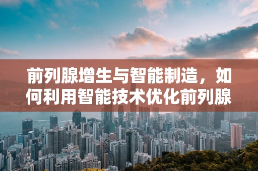 前列腺增生与智能制造，如何利用智能技术优化前列腺增生患者的治疗流程？
