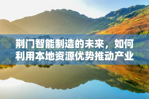荆门智能制造的未来，如何利用本地资源优势推动产业升级？