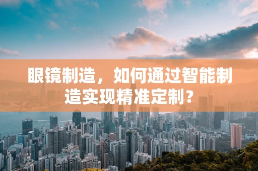 眼镜制造，如何通过智能制造实现精准定制？