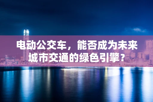 电动公交车，能否成为未来城市交通的绿色引擎？