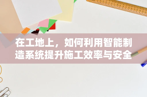 在工地上，如何利用智能制造系统提升施工效率与安全性？