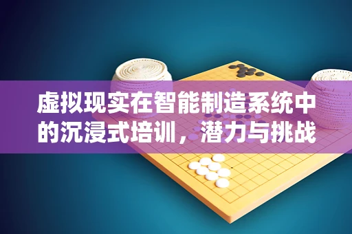 虚拟现实在智能制造系统中的沉浸式培训，潜力与挑战
