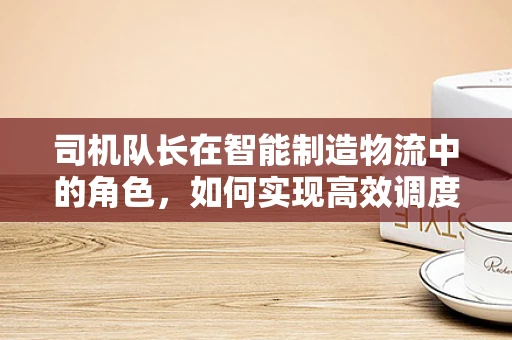 司机队长在智能制造物流中的角色，如何实现高效调度与安全监管？
