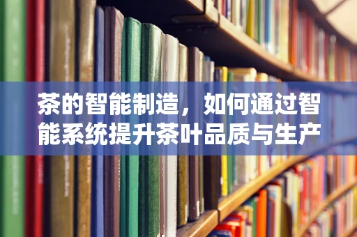 茶的智能制造，如何通过智能系统提升茶叶品质与生产效率？