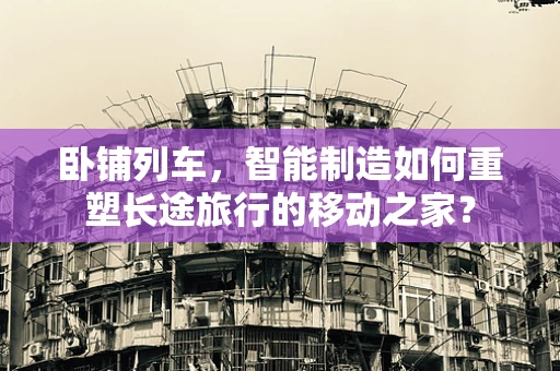 卧铺列车，智能制造如何重塑长途旅行的移动之家？