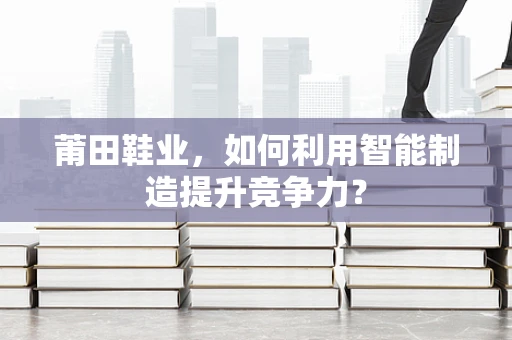 莆田鞋业，如何利用智能制造提升竞争力？