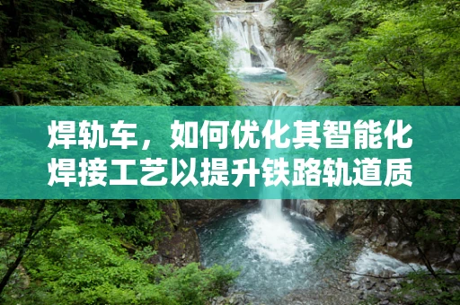 焊轨车，如何优化其智能化焊接工艺以提升铁路轨道质量？