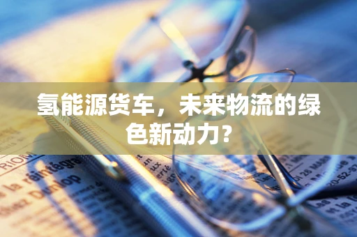 氢能源货车，未来物流的绿色新动力？