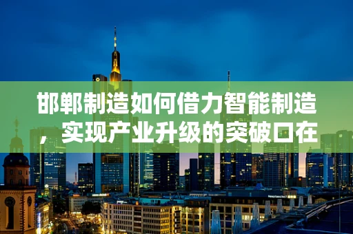 邯郸制造如何借力智能制造，实现产业升级的突破口在哪里？