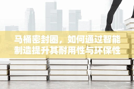 马桶密封圈，如何通过智能制造提升其耐用性与环保性？