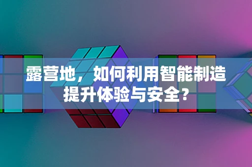 露营地，如何利用智能制造提升体验与安全？