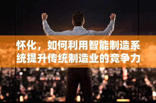 怀化，如何利用智能制造系统提升传统制造业的竞争力？