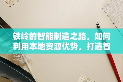 铁岭的智能制造之路，如何利用本地资源优势，打造智慧化钢铁城？