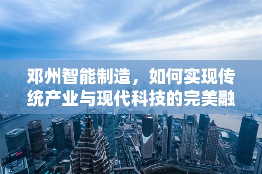 邓州智能制造，如何实现传统产业与现代科技的完美融合？