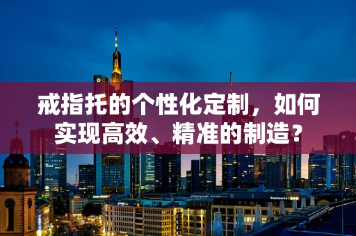 戒指托的个性化定制，如何实现高效、精准的制造？