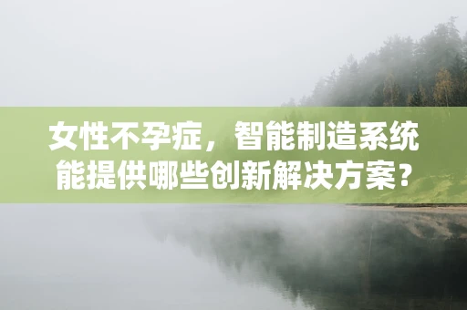 女性不孕症，智能制造系统能提供哪些创新解决方案？