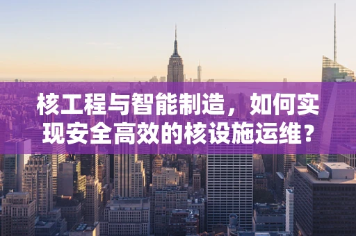 核工程与智能制造，如何实现安全高效的核设施运维？