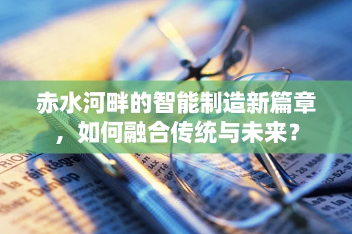 赤水河畔的智能制造新篇章，如何融合传统与未来？