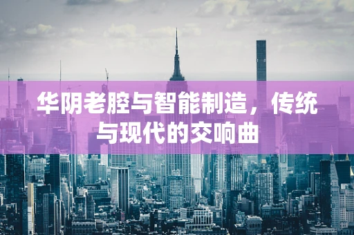 华阴老腔与智能制造，传统与现代的交响曲