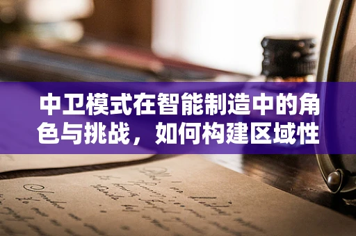 中卫模式在智能制造中的角色与挑战，如何构建区域性智能生态？