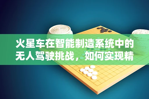 火星车在智能制造系统中的无人驾驶挑战，如何实现精准导航与自主作业？