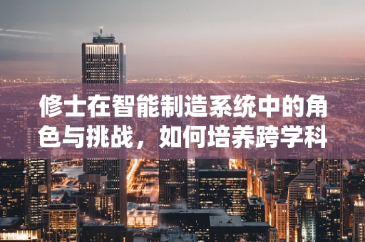 修士在智能制造系统中的角色与挑战，如何培养跨学科人才以应对未来挑战？