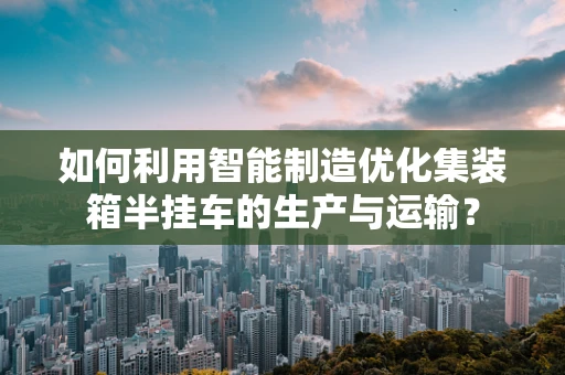 如何利用智能制造优化集装箱半挂车的生产与运输？