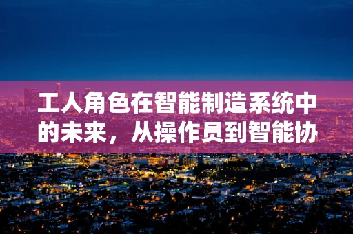工人角色在智能制造系统中的未来，从操作员到智能协同伙伴？