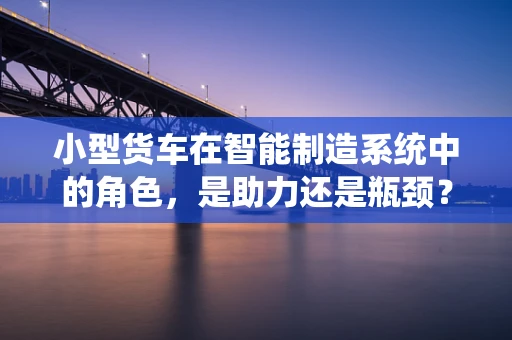 小型货车在智能制造系统中的角色，是助力还是瓶颈？