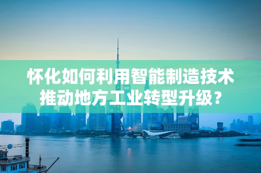 怀化如何利用智能制造技术推动地方工业转型升级？