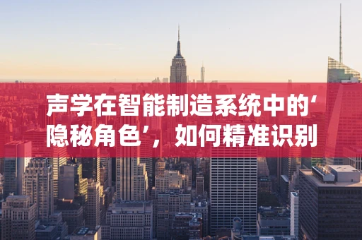 声学在智能制造系统中的‘隐秘角色’，如何精准识别与优化？
