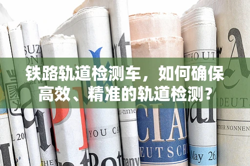 铁路轨道检测车，如何确保高效、精准的轨道检测？