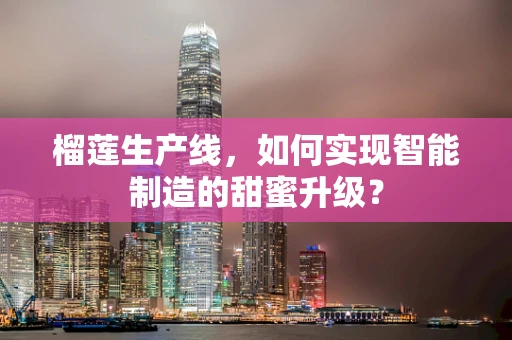 榴莲生产线，如何实现智能制造的甜蜜升级？