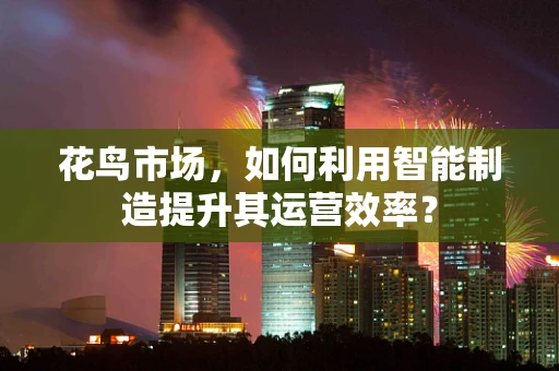 花鸟市场，如何利用智能制造提升其运营效率？