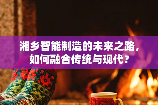 湘乡智能制造的未来之路，如何融合传统与现代？