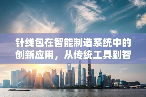 针线包在智能制造系统中的创新应用，从传统工具到智能缝纫的跨越