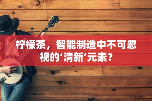柠檬茶，智能制造中不可忽视的‘清新’元素？